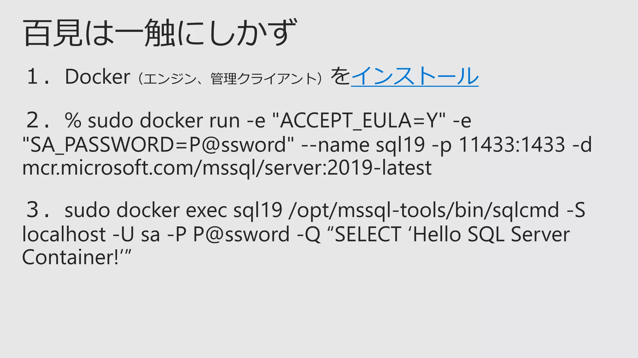 １．Docker（エンジン、管理クライアント）をインストール
２．% sudo docker run -e "ACCEPT_EULA=Y" -e
"SA_PASSWORD=P@ssword" --name sql19 -p 11433:1433 -d
mcr.microsoft.com/mssql/server:2019-latest
３．sudo docker exec sql19 /opt/mssql-tools/bin/sqlcmd -S
localhost -U sa -P P@ssword -Q “SELECT ‘Hello SQL Server
Container!’”
 