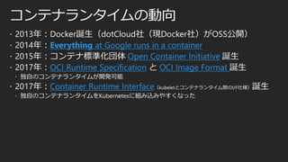 コンテナランタイムの動向
 2013年：Docker誕生（dotCloud社（現Docker社）がOSS公開）
 2014年：Everything at Google runs in a container
 2015年：コンテナ標準化団体 Open Container Initiative 誕生
 2017年：OCI Runtime Specification と OCI Image Format 誕生
 独自のコンテナランタイムが開発可能
 2017年：Container Runtime Interface（kubeletとコンテナランタイム間のI/F仕様）誕生
 独自のコンテナランタイムをKubernetesに組み込みやすくなった
 