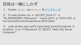 １．Docker（エンジン、管理クライアント）をインストール
２．% sudo docker run -e "ACCEPT_EULA=Y" -e
"SA_PASSWORD=P@ssword" --name sql19 -p 11433:1433 -d
mcr.microsoft.com/mssql/server:2019-latest
３．sudo docker exec sql19 /opt/mssql-tools/bin/sqlcmd -S
localhost -U sa -P P@ssword -Q “SELECT ‘Hello SQL Server
Container!’”
 