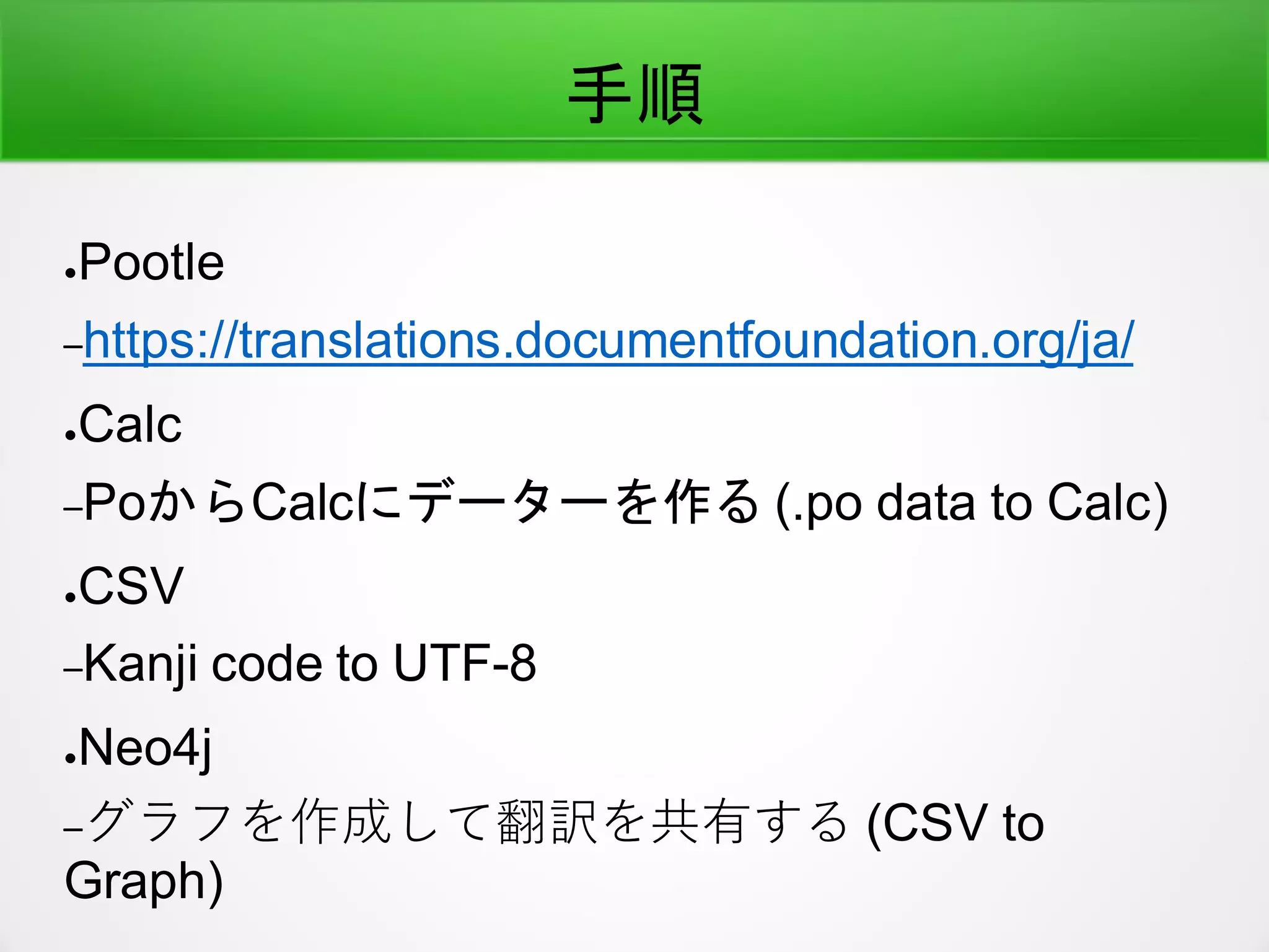 手順
●Pootle
–https://translations.documentfoundation.org/ja/
●Calc
–PoからCalcにデーターを作る (.po data to Calc)
●CSV
–Kanji code to UTF-8
●Neo4j
–グラフを作成して翻訳を共有する (CSV to
Graph)
 