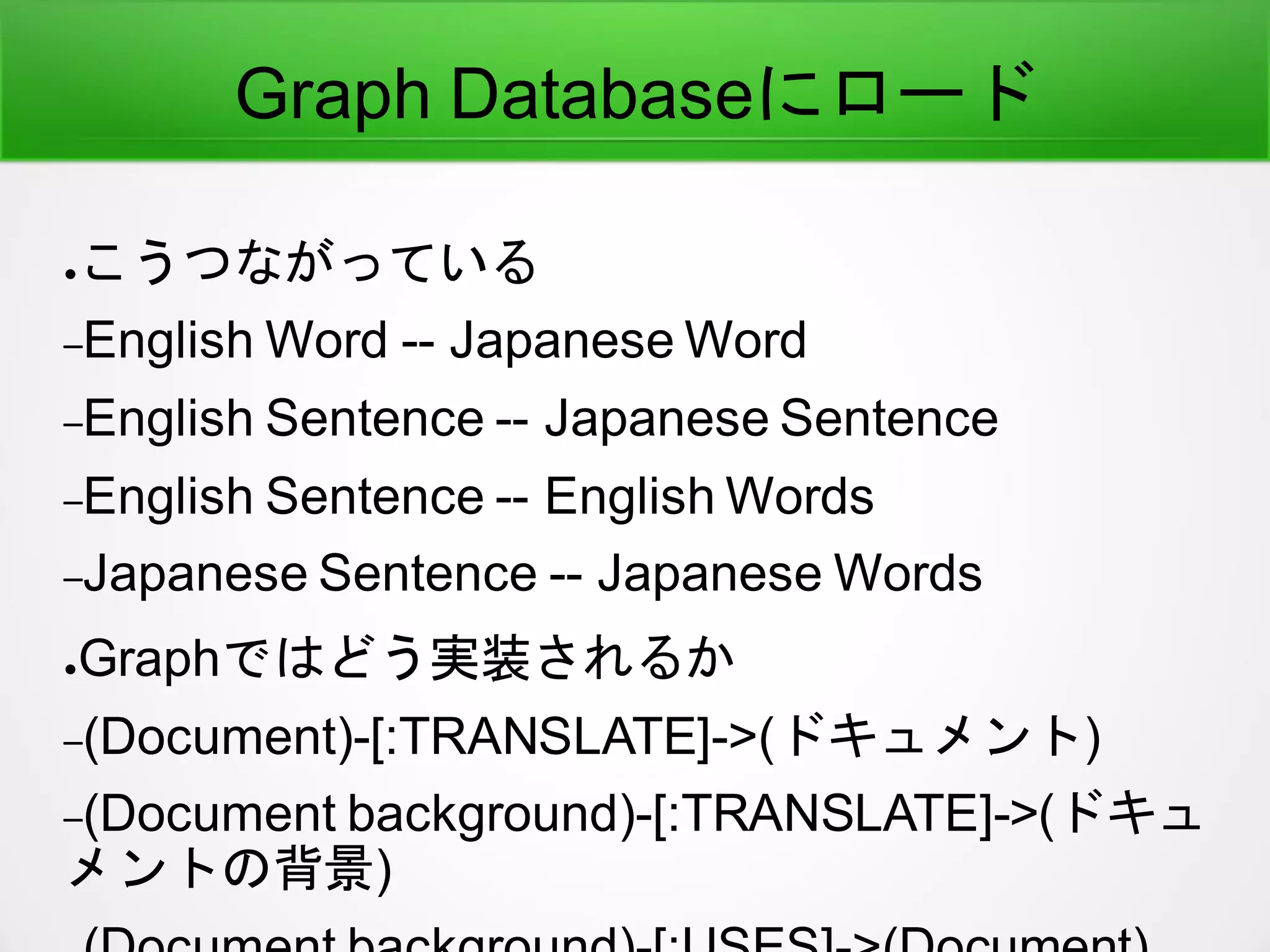 Graph Databaseにロード
●こうつながっている
–English Word -- Japanese Word
–English Sentence -- Japanese Sentence
–English Sentence -- English Words
–Japanese Sentence -- Japanese Words
●Graphではどう実装されるか
–(Document)-[:TRANSLATE]->(ドキュメント)
–(Document background)-[:TRANSLATE]->(ドキュ
メントの背景)
 