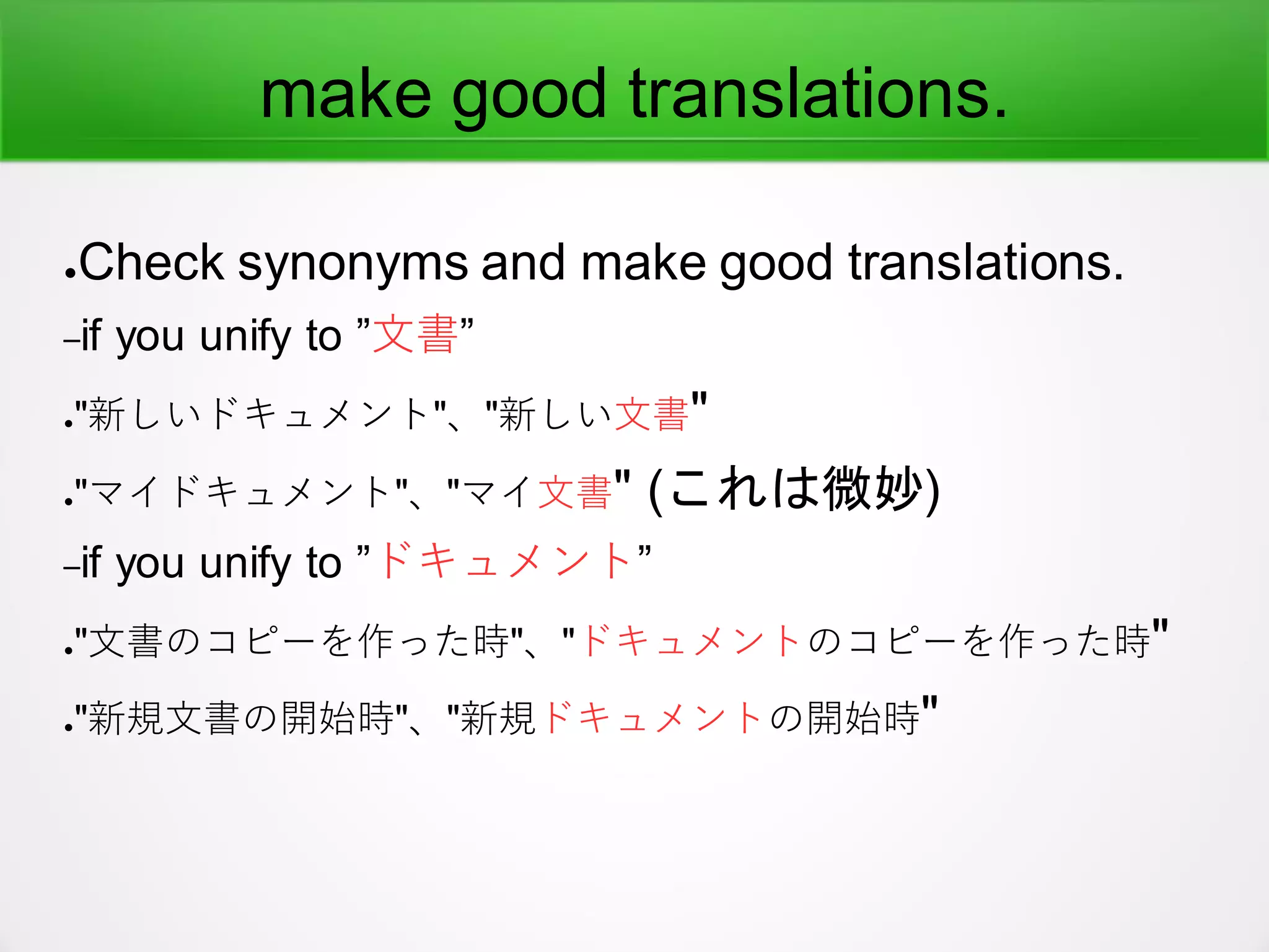 make good translations.
●Check synonyms and make good translations.
–if you unify to ”文書”
●"新しいドキュメント"、"新しい文書"
●"マイドキュメント"、"マイ文書" (これは微妙)
–if you unify to ”ドキュメント”
●"文書のコピーを作った時"、"ドキュメントのコピーを作った時"
●"新規文書の開始時"、"新規ドキュメントの開始時"
 
