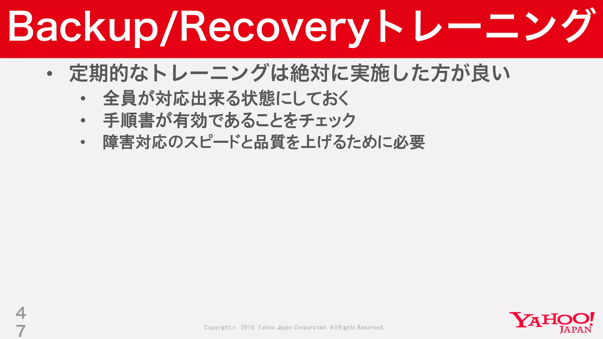 Copyright © 2019 Yahoo Japan Corporation.AllRights Reserved.
Backup/Recoveryトレーニング
• 定期的なトレーニングは絶対に実施した方が良い
• 全員が対応出来る状態にしておく
• 手順書が有効であることをチェック
• 障害対応のスピードと品質を上げるために必要
4
7
 
