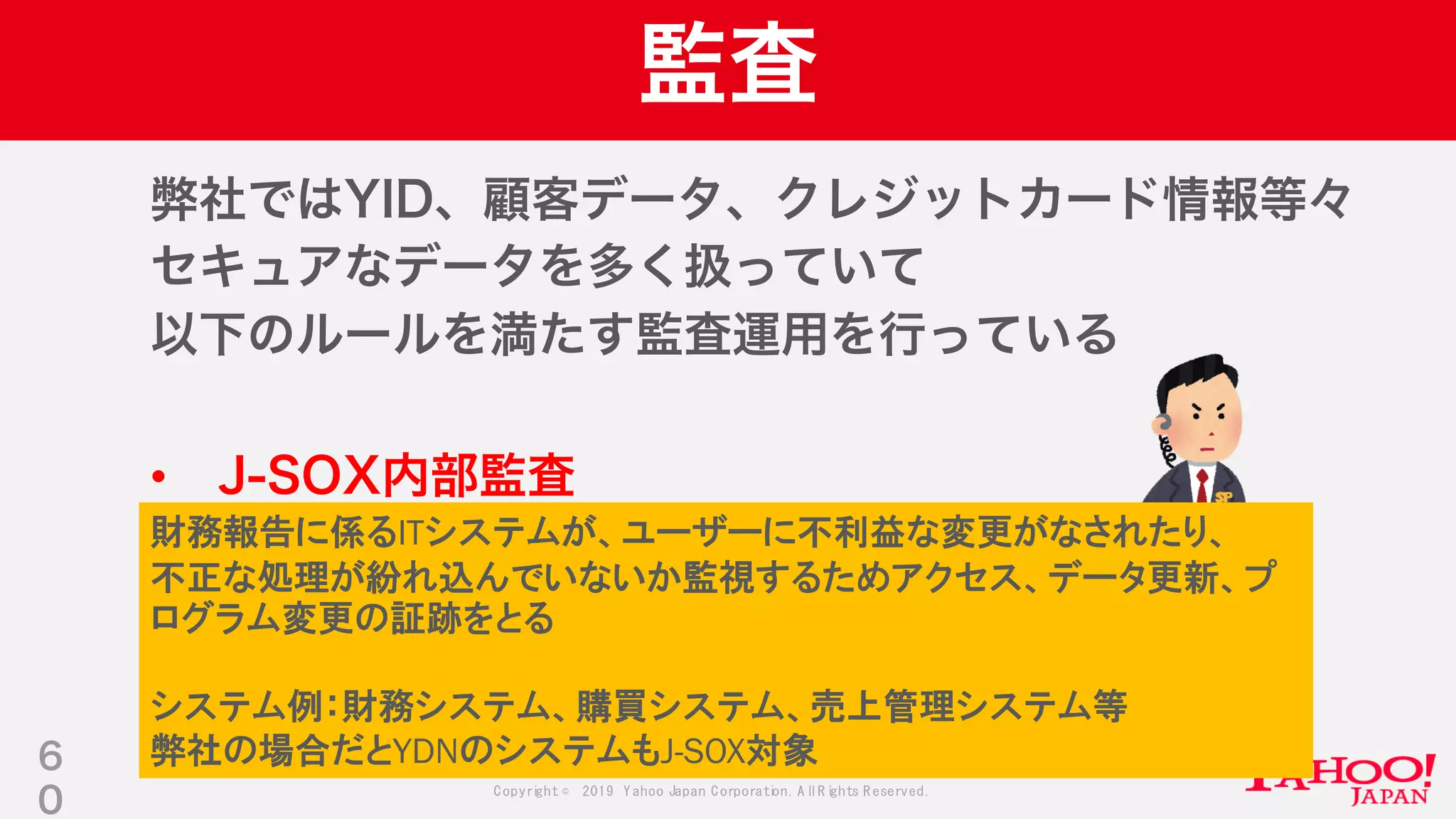 Copyright © 2019 Yahoo Japan Corporation.AllRights Reserved.
監査
弊社ではYID、顧客データ、クレジットカード情報等々
セキュアなデータを多く扱っていて
以下のルールを満たす監査運用を行っている
• J-SOX内部監査
• PCI-DSS
• 社内のDB運用ルール
6
0
財務報告に係るITシステムが、ユーザーに不利益な変更がなされたり、
不正な処理が紛れ込んでいないか監視するためアクセス、データ更新、プ
ログラム変更の証跡をとる
システム例：財務システム、購買システム、売上管理システム等
弊社の場合だとYDNのシステムもJ-SOX対象
 