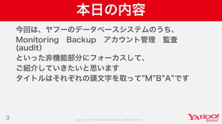 Copyright © 2019 Yahoo Japan Corporation.AllRights Reserved.
本日の内容
今回は、ヤフーのデータベースシステムのうち、
Monitoring Backup アカウント管理 監査
(audit）
といった非機能部分にフォーカスして、
ご紹介していきたいと思います
タイトルはそれぞれの頭文字を取って M B A です
3
 