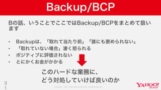 Copyright © 2019 Yahoo Japan Corporation.AllRights Reserved.
Backup/BCP
Bの話、いうことでここではBackup/BCPをまとめて扱い
ます
• Backupは、「取れて当たり前」「誰にも褒められない」
• 「取れていない場合」凄く怒られる
• ポジティブに評価されない
• とにかくお金がかかる
3
1
このハードな業務に、
どう対処していけば良いのか
 