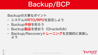 Copyright © 2019 Yahoo Japan Corporation.AllRights Reserved.
Backup/BCP
Backupの大事なポイント
• システムのRTO/RPOを設定しよう
• Buckup手段を知ろう
• Buckup製品を使おう（Oracleのみ）
• Backup/Recoveryトレーニングを定期的に実施し
よう
3
2
 
