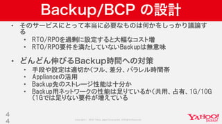 Copyright © 2019 Yahoo Japan Corporation.AllRights Reserved.
Backup/BCP の設計
4
4
• そのサービスにとって本当に必要なものは何かをしっかり議論す
る
• RTO/RPOを過剰に設定すると大幅なコスト増
• RTO/RPO要件を満たしていないBackupは無意味
• どんどん伸びるBackup時間への対策
• 手段や設定は適切か（フル、差分、パラレル時間帯
• Applianceの活用
• Backup先のストレージ性能は十分か
• Backup用ネットワークの性能は足りているか（共用、占有、1G/10G
（1Gでは足りない要件が増えている
 