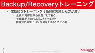 Copyright © 2019 Yahoo Japan Corporation.AllRights Reserved.
Backup/Recoveryトレーニング
• 定期的なトレーニングは絶対に実施した方が良い
• 全員が対応出来る状態にしておく
• 手順書が有効であることをチェック
• 障害対応のスピードと品質を上げるために必要
4
7
 