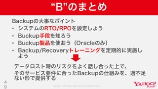 Copyright © 2019 Yahoo Japan Corporation.AllRights Reserved.
B のまとめ
Backupの大事なポイント
• システムのRTO/RPOを設定しよう
• Buckup手段を知ろう
• Buckup製品を使おう（Oracleのみ）
• Backup/Recoveryトレーニングを定期的に実施し
よう
4
9
データロスト時のリスクをよく話し合った上で、
そのサービス要件に合ったBackupの仕組みを、過不足
ない形で提供する
 