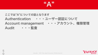 Copyright © 2019 Yahoo Japan Corporation.AllRights Reserved.
A
ここでは A についての話となります
Authentication ・・・ユーザー認証について
Account management ・・・アカウント、権限管理
Audit ・・・監査
5
0
 