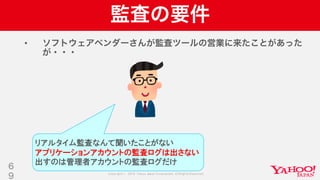 Copyright © 2019 Yahoo Japan Corporation.AllRights Reserved.
監査の要件
• ソフトウェアベンダーさんが監査ツールの営業に来たことがあった
が・・・
6
9
リアルタイム監査なんて聞いたことがない
アプリケーションアカウントの監査ログは出さない
出すのは管理者アカウントの監査ログだけ
 