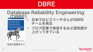 Copyright © 2019 Yahoo Japan Corporation.AllRights Reserved.
DBRE
7
Database Reliability Engineering
（DBRE）
• 日本ではビズリーチさんがDBRE
チームを発足
• ブログ記事で発信するなど認知度が
上がってきている
※まだ和訳本ナシ
 