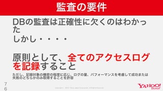 Copyright © 2019 Yahoo Japan Corporation.AllRights Reserved.
監査の要件
DBの監査は正確性に欠くのはわかっ
た
しかし・・・・
原則として、全てのアクセスログ
を記録すること
ただし、記録対象の機密の程度に応じ、ログの量、パフォーマンスを考慮して成功または
失敗のどちらかのみ取得することを許容
7
6
 