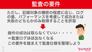 Copyright © 2019 Yahoo Japan Corporation.AllRights Reserved.
監査の要件
ただし、記録対象の機密の程度に応じ、ログ
の量、パフォーマンスを考慮して成功または
失敗のどちらかのみ取得することを許容
7
7
操作の成功は取らなくていい・・・・
＝監査ログほぼ出なくなる
この要件を踏まえて監査仕様を整理しよう
 
