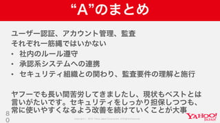 Copyright © 2019 Yahoo Japan Corporation.AllRights Reserved.
A のまとめ
ユーザー認証、アカウント管理、監査
それぞれ一筋縄ではいかない
• 社内のルール遵守
• 承認系システムへの連携
• セキュリティ組織との関わり、監査要件の理解と施行
ヤフーでも長い間苦労してきましたし、現状もベストとは
言いがたいです。セキュリティをしっかり担保しつつも、
常に使いやすくなるよう改善を続けていくことが大事8
0
 