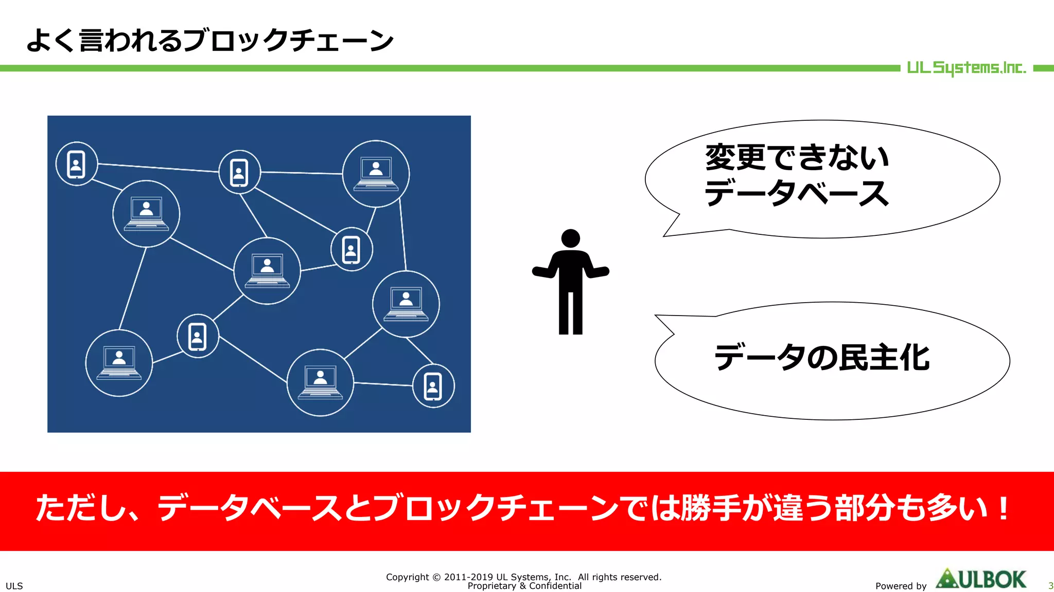 ULS
Copyright © 2011-2019 UL Systems, Inc. All rights reserved.
Proprietary & Confidential Powered by 3
よく⾔われるブロックチェーン
ただし、データベースとブロックチェーンでは勝⼿が違う部分も多い︕
変更できない
データベース
データの⺠主化
 