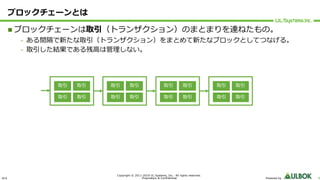 ULS
Copyright © 2011-2019 UL Systems, Inc. All rights reserved.
Proprietary & Confidential Powered by 9
ブロックチェーンとは
n ブロックチェーンは取引（トランザクション）のまとまりを連ねたもの。
– ある間隔で新たな取引（トランザクション）をまとめて新たなブロックとしてつなげる。
– 取引した結果である残⾼は管理しない。
取引 取引
取引 取引
取引 取引
取引 取引
取引 取引
取引 取引
取引 取引
取引 取引
 