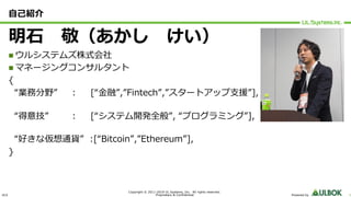 ULS
Copyright © 2011-2019 UL Systems, Inc. All rights reserved.
Proprietary & Confidential Powered by 1
⾃⼰紹介
明⽯ 敬（あかし けい）
n ウルシステムズ株式会社
n マネージングコンサルタント
{
“業務分野” : [“⾦融”,”Fintech”,”スタートアップ⽀援”],
“得意技” : [“システム開発全般”, “プログラミング”],
“好きな仮想通貨” :[“Bitcoin”,”Ethereum”],
}
 