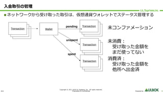 ULS
Copyright © 2011-2019 UL Systems, Inc. All rights reserved.
Proprietary & Confidential Powered by 22
⼊⾦取引の管理
n ネットワークから受け取った取引は、仮想通貨ウォレットでステータス管理する
Wallet Transaction
Transaction
Transactionpending
Transaction
Transaction
Transaction
unspent
Transaction
Transaction
Transaction
spent
未コンファメーション
未消費︓
受け取った⾦額を
まだ使ってない
消費済︓
受け取った⾦額を
他所へ出⾦済
Transaction
Transaction
Transaction
 