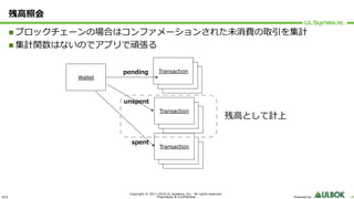ULS
Copyright © 2011-2019 UL Systems, Inc. All rights reserved.
Proprietary & Confidential Powered by 28
残⾼照会
n ブロックチェーンの場合はコンファメーションされた未消費の取引を集計
n 集計関数はないのでアプリで頑張る
Wallet Transaction
Transaction
Transactionpending
Transaction
Transaction
Transaction
unspent
Transaction
Transaction
Transaction
spent
残⾼として計上
 