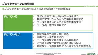 ULS
Copyright © 2011-2019 UL Systems, Inc. All rights reserved.
Proprietary & Confidential Powered by 38
ブロックチェーンの適⽤範囲
n ブロックチェーンの適⽤は以下のような向き・不向きがある
向いている
向いていない
ü 改ざんされてはいけないデータを扱う
ü 複数のアプリケーションで情報を共有する
ü データを書き込む⼈の正当性を重視する
ü データの⼀貫性を重視する
ü 複雑な条件で検索・集計する
ü ⾃由にデータを書き込む
ü データを頻繁に書き換える必要がある
ü いち早く結果が確定しなければならない
ü 厳密なデータの順番やタイムスタンプを重視する
 