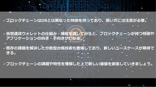 ULS
Copyright © 2011-2019 UL Systems, Inc. All rights reserved.
Proprietary & Confidential Powered by 43
まとめ
ü 仮想通貨ウォレットの仕組み・機能を通してみると、ブロックチェーンが持つ特徴や
アプリケーションの向き・不向きがわかる。
ü ブロックチェーンはDBとは異なった特徴を持っており、使い⽅には注意が必要。
ü 既存の課題を解決した分散型台帳技術も登場しており、新しいユースケースが期待で
きる。
ü ブロックチェーンの課題や特性を理解した上で新しい価値を創造していきましょう。
 