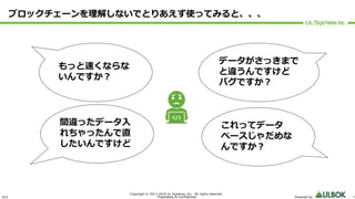 ULS
Copyright © 2011-2019 UL Systems, Inc. All rights reserved.
Proprietary & Confidential Powered by 4
ブロックチェーンを理解しないでとりあえず使ってみると、、、
これってデータ
ベースじゃだめな
んですか︖
もっと速くならな
いんですか︖
間違ったデータ⼊
れちゃったんで直
したいんですけど
データがさっきまで
と違うんですけど
バグですか︖
 
