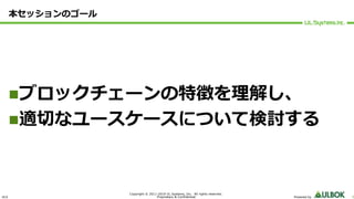 ULS
Copyright © 2011-2019 UL Systems, Inc. All rights reserved.
Proprietary & Confidential Powered by 5
本セッションのゴール
nブロックチェーンの特徴を理解し、
n適切なユースケースについて検討する
 