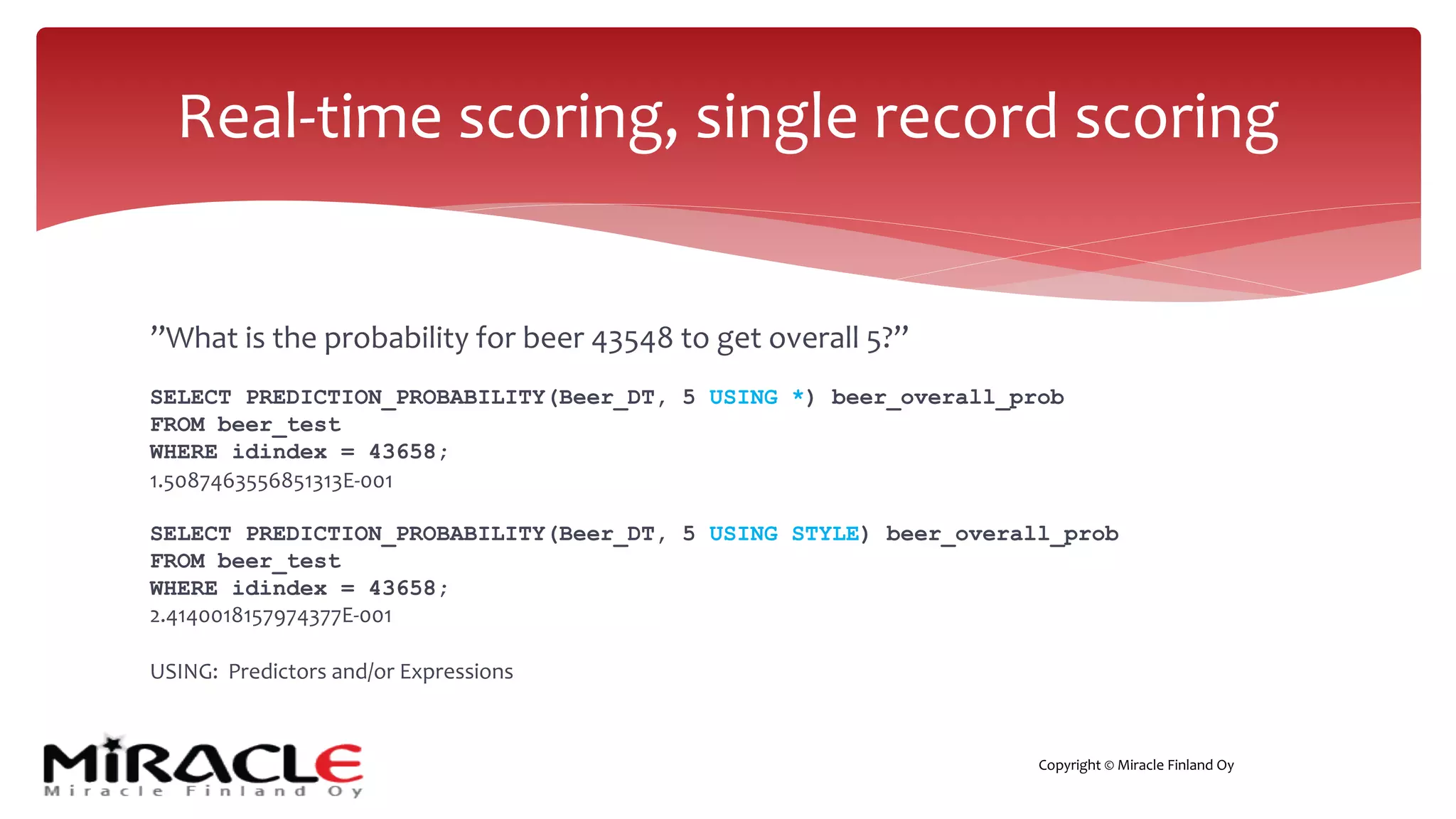 Copyright © Miracle Finland Oy
”What is the probability for beer 43548 to get overall 5?”
SELECT PREDICTION_PROBABILITY(Beer_DT, 5 USING *) beer_overall_prob
FROM beer_test
WHERE idindex = 43658;
1.5087463556851313E-001
SELECT PREDICTION_PROBABILITY(Beer_DT, 5 USING STYLE) beer_overall_prob
FROM beer_test
WHERE idindex = 43658;
2.4140018157974377E-001
USING: Predictors and/or Expressions
Real-time scoring, single record scoring
 