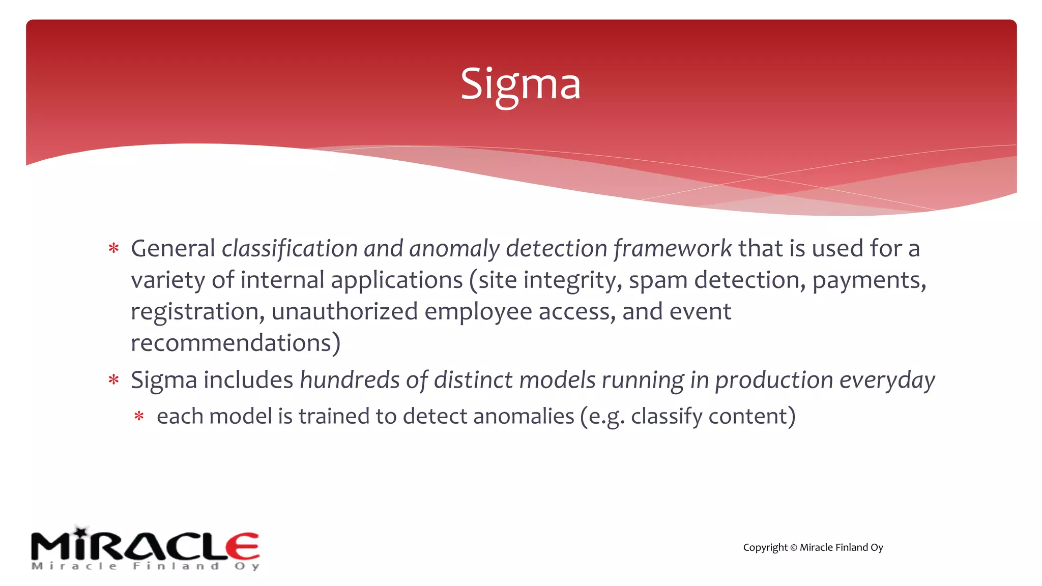Copyright © Miracle Finland Oy
* General classification and anomaly detection framework that is used for a
variety of internal applications (site integrity, spam detection, payments,
registration, unauthorized employee access, and event
recommendations)
* Sigma includes hundreds of distinct models running in production everyday
* each model is trained to detect anomalies (e.g. classify content)
Sigma
 