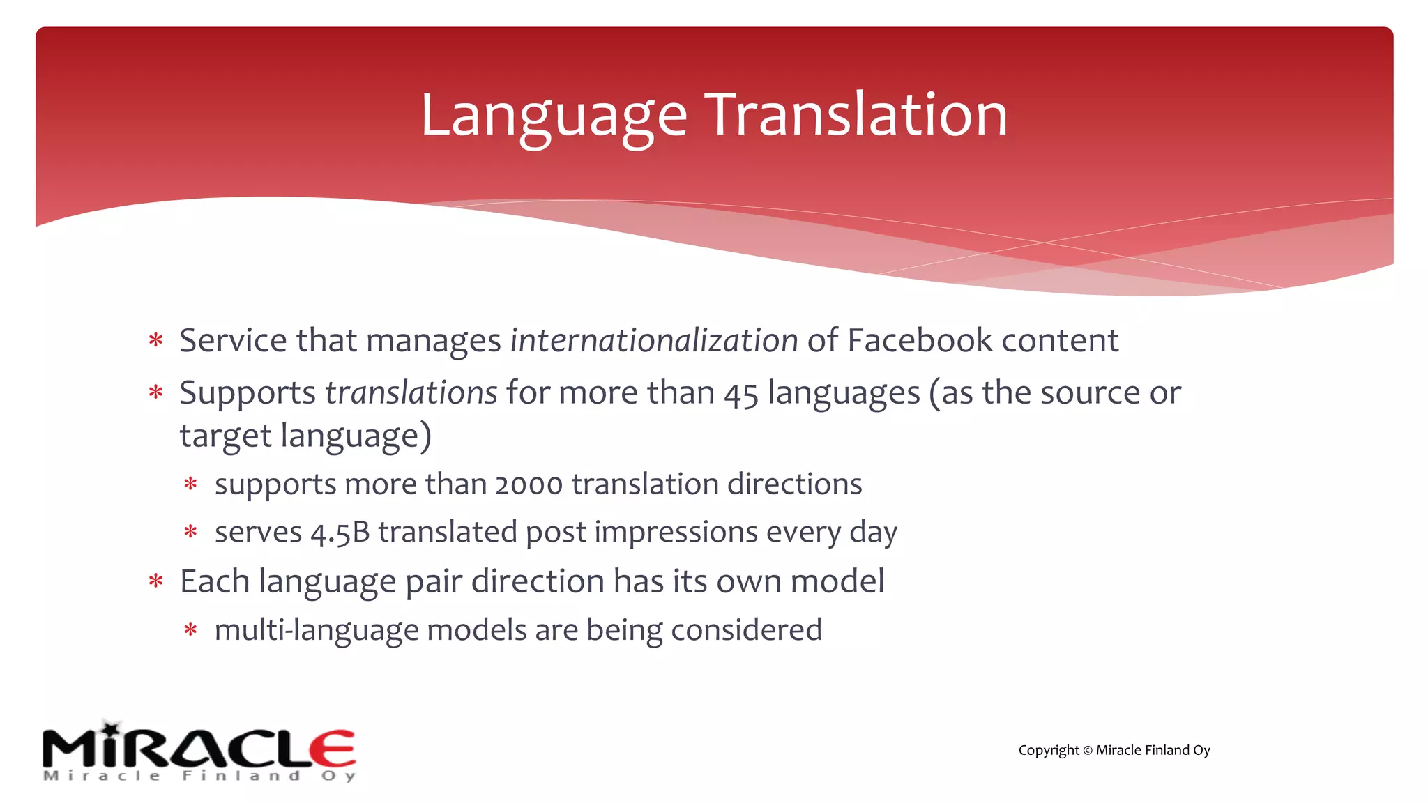 Copyright © Miracle Finland Oy
* Service that manages internationalization of Facebook content
* Supports translations for more than 45 languages (as the source or
target language)
* supports more than 2000 translation directions
* serves 4.5B translated post impressions every day
* Each language pair direction has its own model
* multi-language models are being considered
Language Translation
 