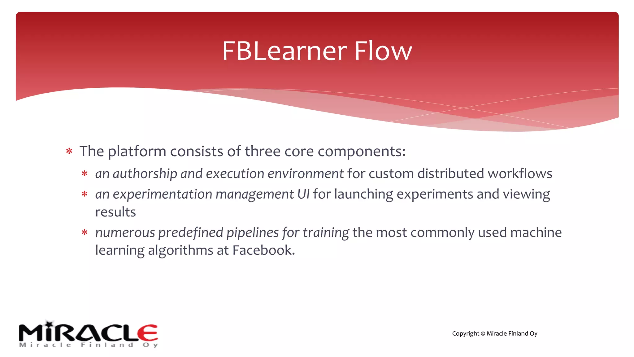 Copyright © Miracle Finland Oy
* The platform consists of three core components:
* an authorship and execution environment for custom distributed workflows
* an experimentation management UI for launching experiments and viewing
results
* numerous predefined pipelines for training the most commonly used machine
learning algorithms at Facebook.
FBLearner Flow
 