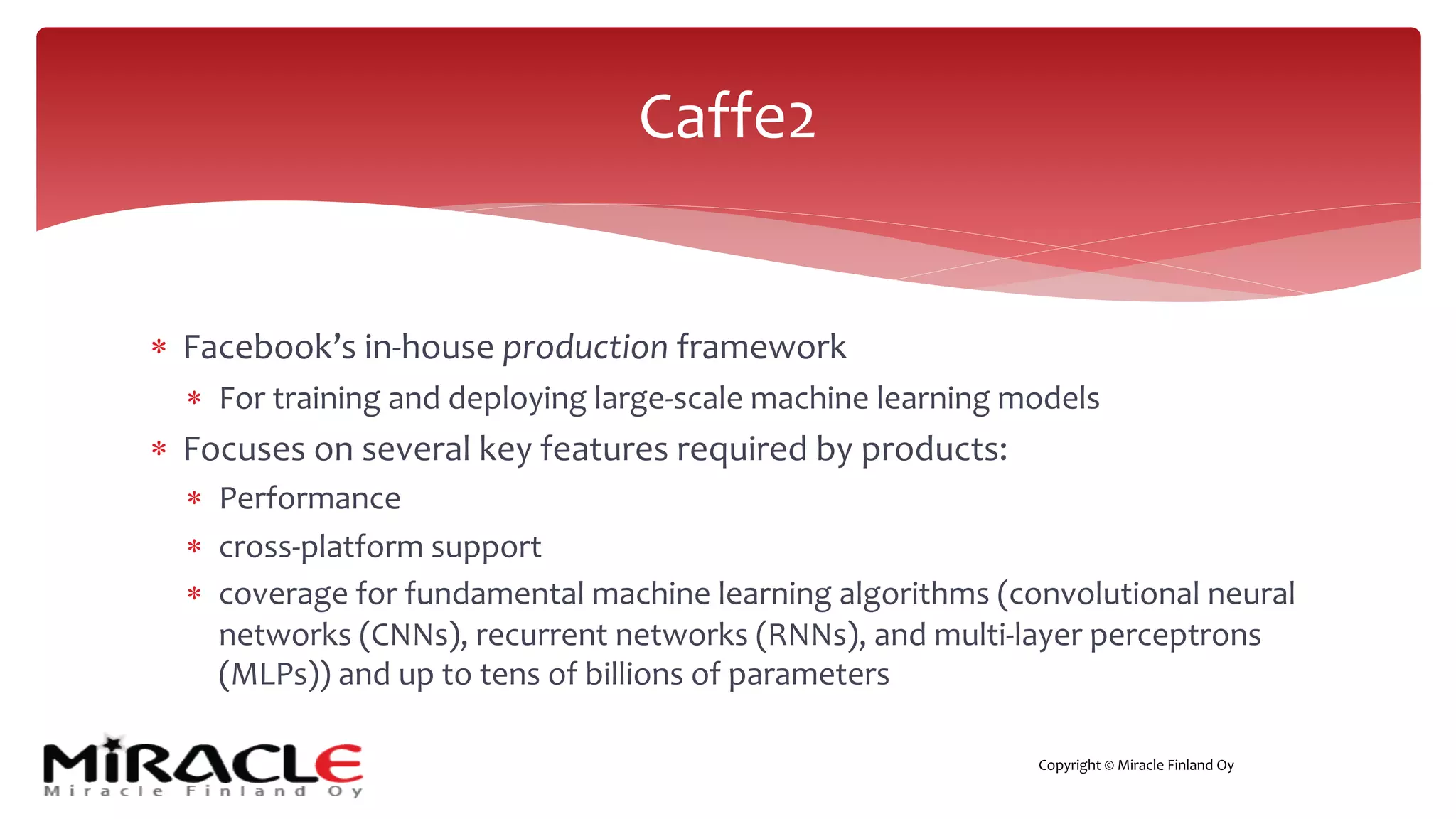 Copyright © Miracle Finland Oy
* Facebook’s in-house production framework
* For training and deploying large-scale machine learning models
* Focuses on several key features required by products:
* Performance
* cross-platform support
* coverage for fundamental machine learning algorithms (convolutional neural
networks (CNNs), recurrent networks (RNNs), and multi-layer perceptrons
(MLPs)) and up to tens of billions of parameters
Caffe2
 