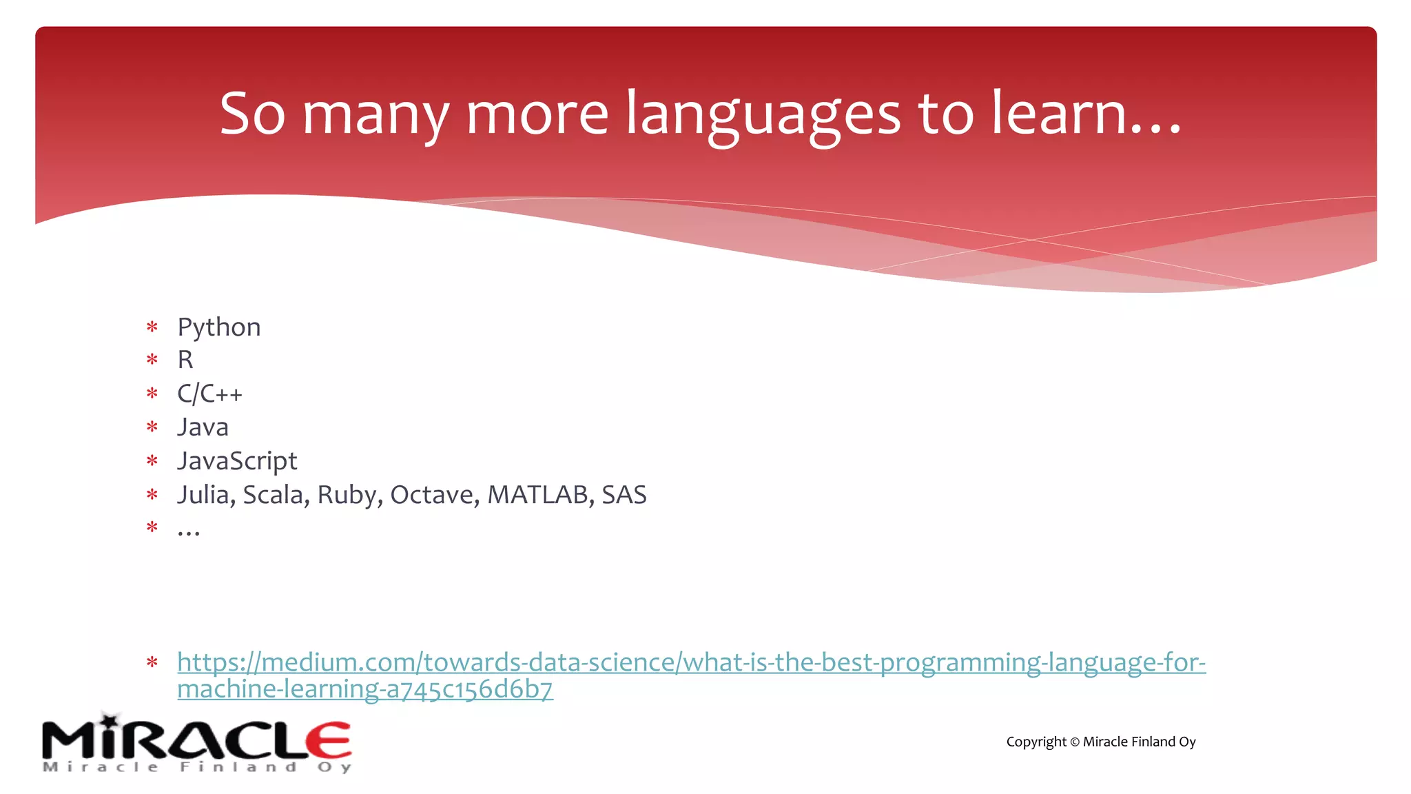 Copyright © Miracle Finland Oy
* Python
* R
* C/C++
* Java
* JavaScript
* Julia, Scala, Ruby, Octave, MATLAB, SAS
* …
* https://medium.com/towards-data-science/what-is-the-best-programming-language-for-
machine-learning-a745c156d6b7
So many more languages to learn…
 
