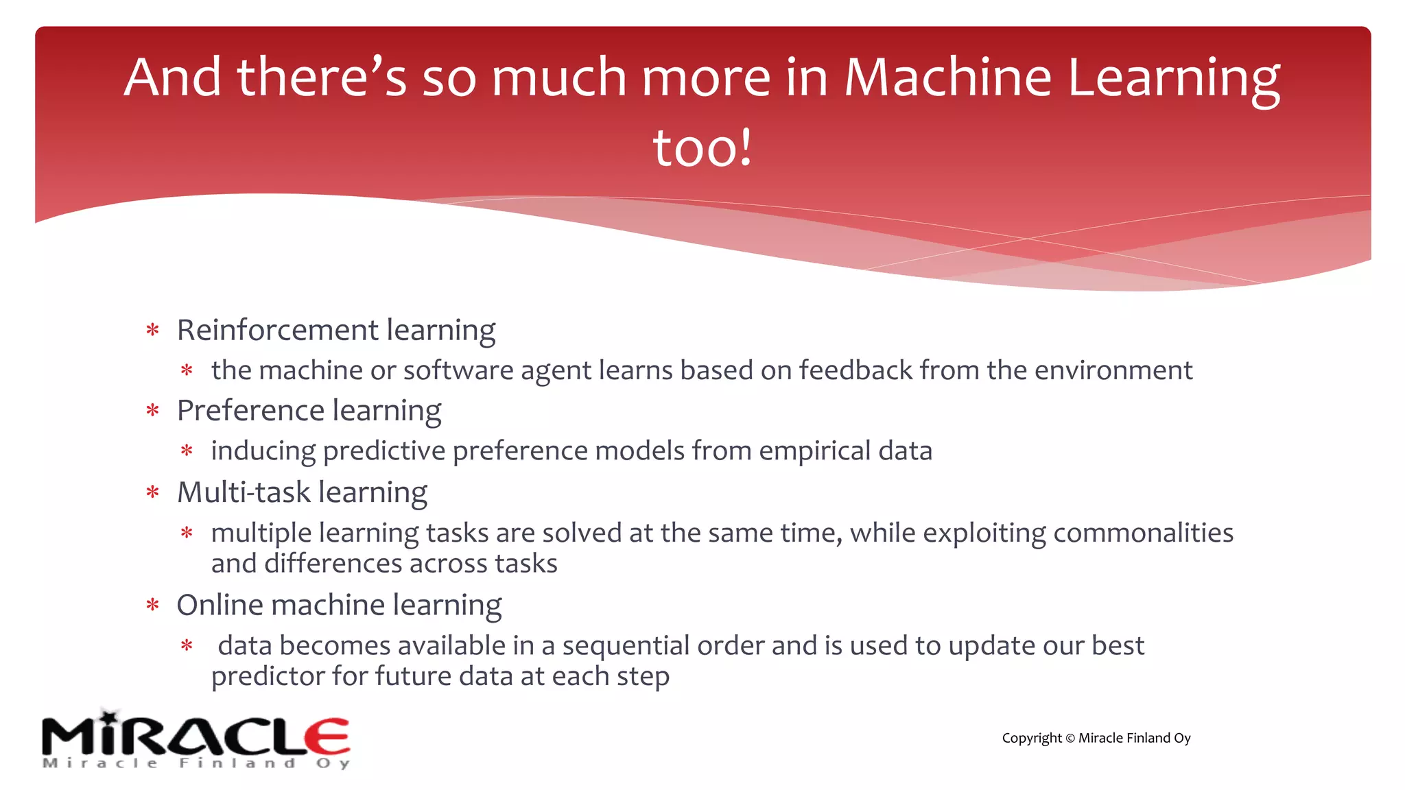 Copyright © Miracle Finland Oy
* Reinforcement learning
* the machine or software agent learns based on feedback from the environment
* Preference learning
* inducing predictive preference models from empirical data
* Multi-task learning
* multiple learning tasks are solved at the same time, while exploiting commonalities
and differences across tasks
* Online machine learning
* data becomes available in a sequential order and is used to update our best
predictor for future data at each step
And there’s so much more in Machine Learning
too!
 