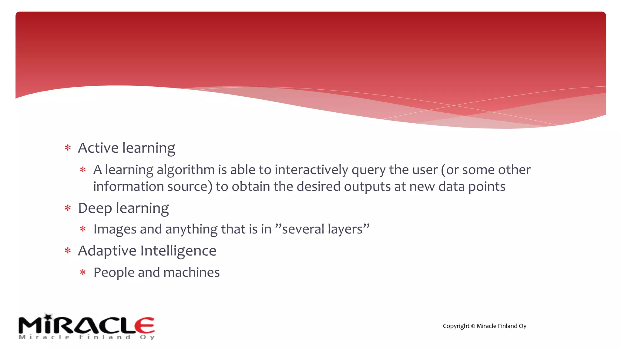 Copyright © Miracle Finland Oy
* Active learning
* A learning algorithm is able to interactively query the user (or some other
information source) to obtain the desired outputs at new data points
* Deep learning
* Images and anything that is in ”several layers”
* Adaptive Intelligence
* People and machines
 