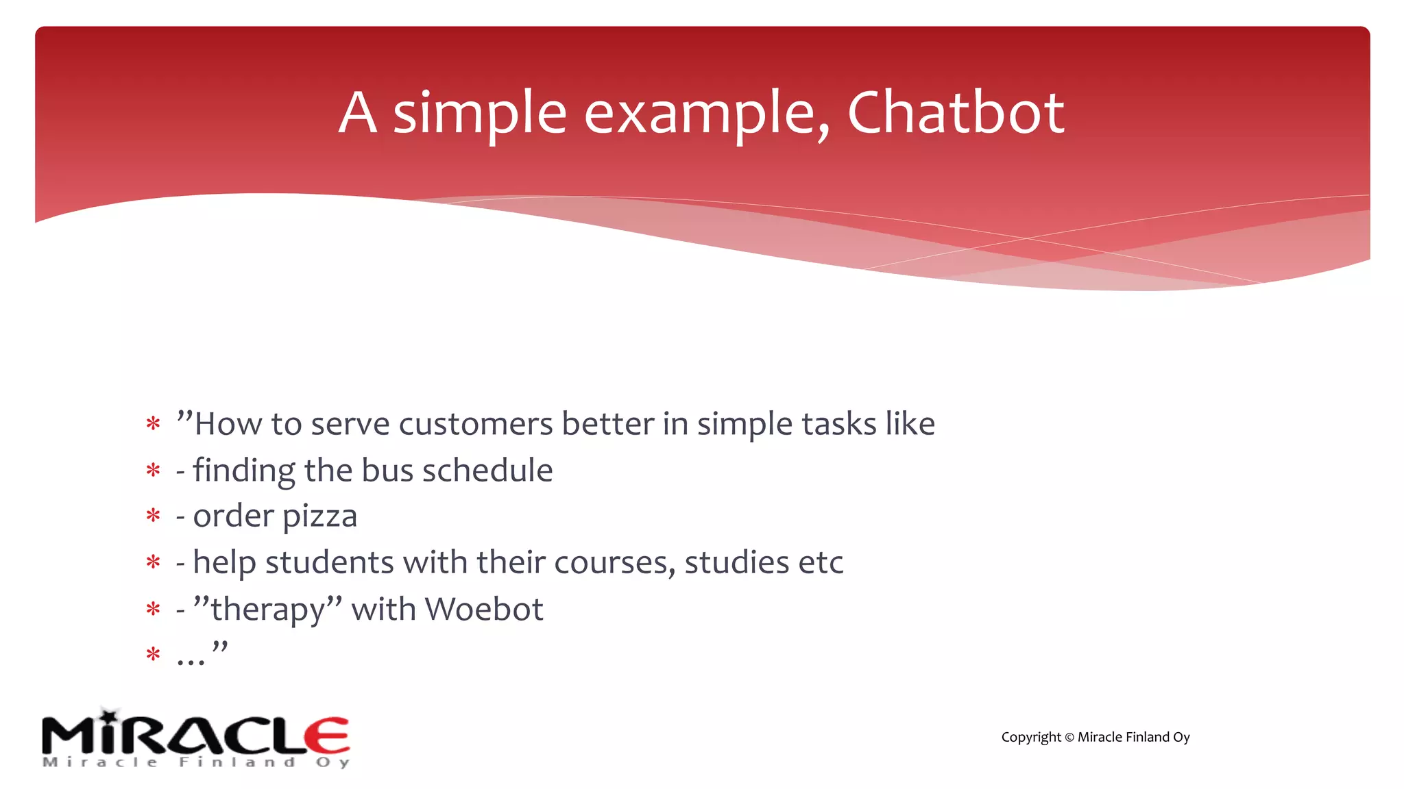 Copyright © Miracle Finland Oy
* ”How to serve customers better in simple tasks like
* - finding the bus schedule
* - order pizza
* - help students with their courses, studies etc
* - ”therapy” with Woebot
* …”
A simple example, Chatbot
 