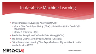 Copyright © Miracle Finland Oy
* Oracle Database Advanced Analytics (OAA) =
* Oracle DB + Oracle Data Mining (ODM) (+Data Miner GUI in Oracle SQL
Developer) +
* Oracle R Enterprise (ORE)
* Predictive Analytics with Oracle Data Mining (ODM)
* Predictive Queries with Oracle Analytic Functions
* “Oracle Machine Learning” is a Zeppelin based SQL notebook that is
available with ADWC
In-database Machine Learning
 