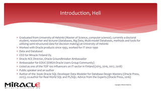 Copyright © Miracle Finland Oy
* Graduated from University of Helsinki (Master of Science, computer science), currently a doctoral
student, researcher and lecturer (databases, Big Data, Multi-model Databases, methods and tools for
utilizing semi-structured data for decision making) at University of Helsinki
* Worked with Oracle products since 1993, worked for IT since 1990
* Data and Database!
* CEO for Miracle Finland Oy
* Oracle ACE Director, Oracle Groundbreaker Ambassador
* Ambassador for EOUC (EMEA Oracle Users Group Community)
* Listed as one of the TOP 100 influencers on IT sector in Finland (2015, 2016, 2017, 2018)
* Public speaker and an author
* Author of the book Oracle SQL Developer Data Modeler for Database Design Mastery (Oracle Press,
2015), co-author for Real World SQL and PL/SQL: Advice from the Experts (Oracle Press, 2016)
Introduction, Heli
 