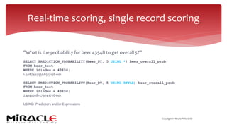 Copyright © Miracle Finland Oy
”What is the probability for beer 43548 to get overall 5?”
SELECT PREDICTION_PROBABILITY(Beer_DT, 5 USING *) beer_overall_prob
FROM beer_test
WHERE idindex = 43658;
1.5087463556851313E-001
SELECT PREDICTION_PROBABILITY(Beer_DT, 5 USING STYLE) beer_overall_prob
FROM beer_test
WHERE idindex = 43658;
2.4140018157974377E-001
USING: Predictors and/or Expressions
Real-time scoring, single record scoring
 