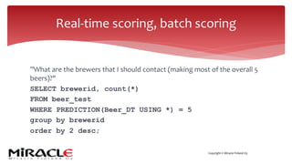 Copyright © Miracle Finland Oy
”What are the brewers that I should contact (making most of the overall 5
beers)?"
SELECT brewerid, count(*)
FROM beer_test
WHERE PREDICTION(Beer_DT USING *) = 5
group by brewerid
order by 2 desc;
Real-time scoring, batch scoring
 