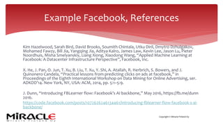 Copyright © Miracle Finland Oy
Kim Hazelwood, Sarah Bird, David Brooks, Soumith Chintala, Utku Diril, Dmytro Dzhulgakov,
Mohamed Fawzy, Bill Jia, Yangqing Jia, Aditya Kalro, James Law, Kevin Lee, Jason Lu, Pieter
Noordhuis, Misha Smelyanskiy, Liang Xiong, Xiaodong Wang, “Applied Machine Learning at
Facebook: A Datacenter Infrastructure Perspective”, Facebook, Inc.
X. He, J. Pan, O. Jun, T. Xu, B. Liu, T. Xu, Y. Shi, A. Atallah, R. Herbrich, S. Bowers, and J.
Quinonero Candela, “Practical lessons from predicting clicks on ads at facebook,” in
Proceedings of the Eighth International Workshop on Data Mining for Online Advertising, ser.
ADKDD’14. New York, NY, USA: ACM, 2014, pp. 5:1–5:9.
J. Dunn, “Introducing FBLearner flow: Facebook’s AI backbone,” May 2016, https://fb.me/dunn
2016.
https://code.facebook.com/posts/1072626246134461/introducing-fblearner-flow-facebook-s-ai-
backbone/
Example Facebook, References
 