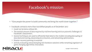 Copyright © Miracle Finland Oy
* “Give people the power to build community and bring the world closer together.”
* Facebook connects more than two billion people as of December 2017
* Could not be done without ML
* The massive amount of data required by machine learning services presents challenges to
Facebook’s datacenters.
* Several techniques are used to efficiently feed data to the models including decoupling of
data feed and training, data/compute co-location, and networking optimizations.
* Disaster recovery planning is essential
* actively evaluating and prototyping new hardware solutions while remaining cognizant of
game changing algorithmic innovations
Facebook’s mission
 