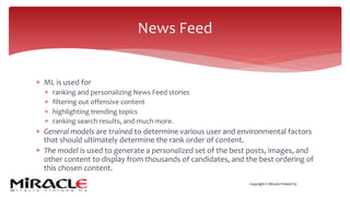 Copyright © Miracle Finland Oy
* ML is used for
* ranking and personalizing News Feed stories
* filtering out offensive content
* highlighting trending topics
* ranking search results, and much more.
* General models are trained to determine various user and environmental factors
that should ultimately determine the rank order of content.
* The model is used to generate a personalized set of the best posts, images, and
other content to display from thousands of candidates, and the best ordering of
this chosen content.
News Feed
 