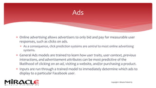 Copyright © Miracle Finland Oy
* Online advertising allows advertisers to only bid and pay for measurable user
responses, such as clicks on ads.
* As a consequence, click prediction systems are central to most online advertising
systems.
* General Ads models are trained to learn how user traits, user context, previous
interactions, and advertisement attributes can be most predictive of the
likelihood of clicking on an ad, visiting a website, and/or purchasing a product.
* Inputs are run through a trained model to immediately determine which ads to
display to a particular Facebook user.
Ads
 