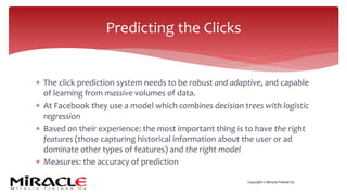 Copyright © Miracle Finland Oy
* The click prediction system needs to be robust and adaptive, and capable
of learning from massive volumes of data.
* At Facebook they use a model which combines decision trees with logistic
regression
* Based on their experience: the most important thing is to have the right
features (those capturing historical information about the user or ad
dominate other types of features) and the right model
* Measures: the accuracy of prediction
Predicting the Clicks
 
