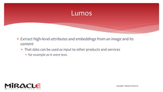 Copyright © Miracle Finland Oy
* Extract high-level attributes and embeddings from an image and its
content
* That data can be used as input to other products and services
* for example as it were text.
Lumos
 
