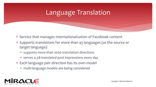 Copyright © Miracle Finland Oy
* Service that manages internationalization of Facebook content
* Supports translations for more than 45 languages (as the source or
target language)
* supports more than 2000 translation directions
* serves 4.5B translated post impressions every day
* Each language pair direction has its own model
* multi-language models are being considered
Language Translation
 
