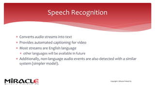 Copyright © Miracle Finland Oy
* Converts audio streams into text
* Provides automated captioning for video
* Most streams are English language
* other languages will be available in future
* Additionally, non-language audio events are also detected with a similar
system (simpler model).
Speech Recognition
 